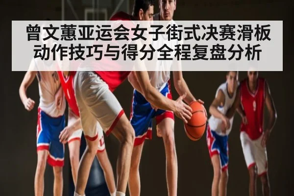 曾文蕙亚运会女子街式决赛滑板动作技巧与得分全程复盘分析